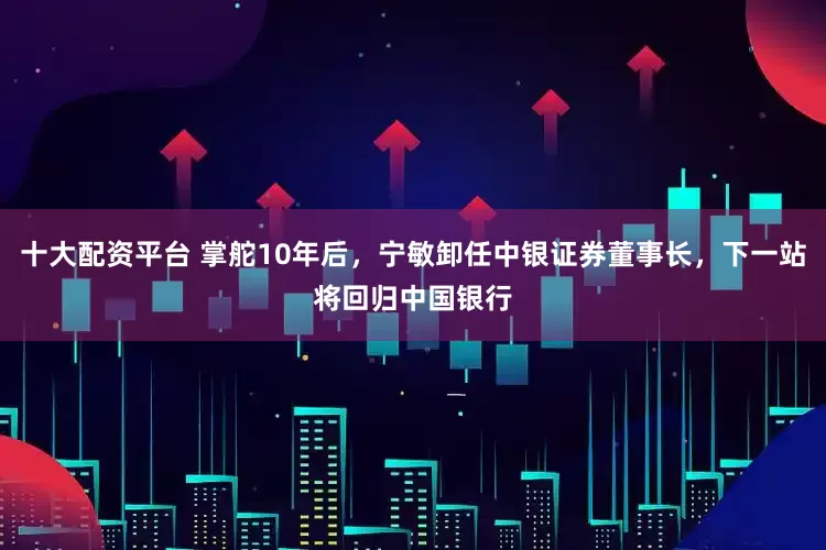 十大配资平台 掌舵10年后，宁敏卸任中银证券董事长，下一站将回归中国银行