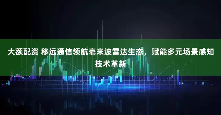 大额配资 移远通信领航毫米波雷达生态，赋能多元场景感知技术革新