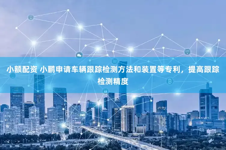 小额配资 小鹏申请车辆跟踪检测方法和装置等专利，提高跟踪检测精度