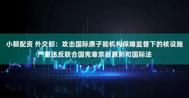小额配资 外交部：攻击国际原子能机构保障监督下的核设施严重违反联合国宪章宗旨原则和国际法