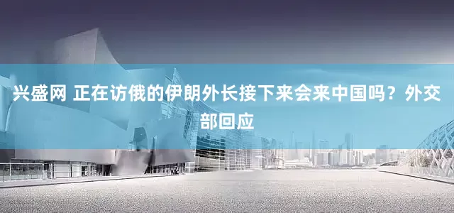 兴盛网 正在访俄的伊朗外长接下来会来中国吗？外交部回应