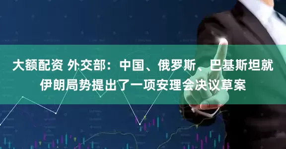 大额配资 外交部：中国、俄罗斯、巴基斯坦就伊朗局势提出了一项安理会决议草案