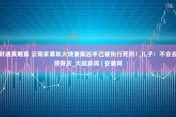 财通策略嬴 云南家暴纵火烧妻案凶手已被执行死刑！儿子：不会去领骨灰_大皖新闻 | 安徽网