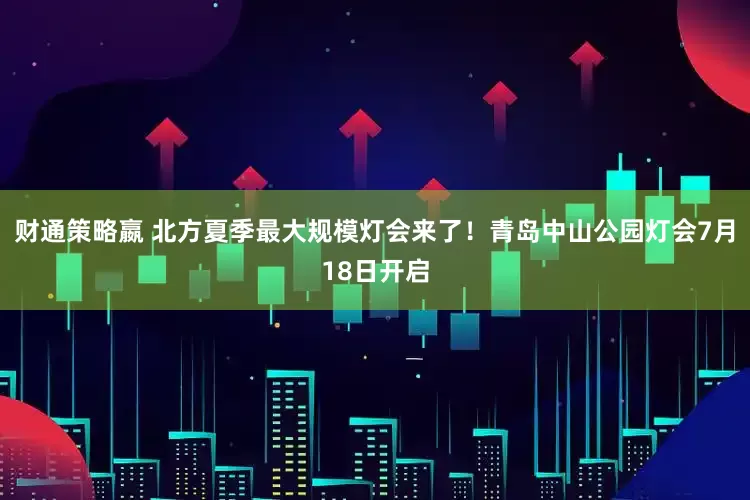 财通策略嬴 北方夏季最大规模灯会来了！青岛中山公园灯会7月18日开启