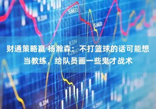 财通策略嬴 杨瀚森：不打篮球的话可能想当教练，给队员画一些鬼才战术