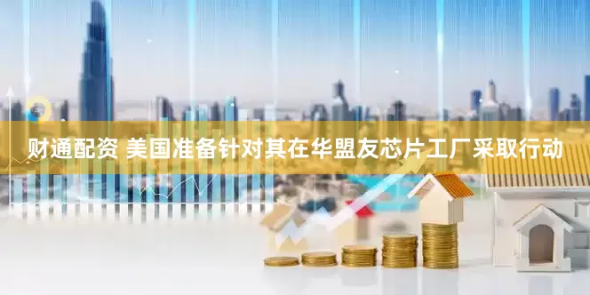 财通配资 美国准备针对其在华盟友芯片工厂采取行动