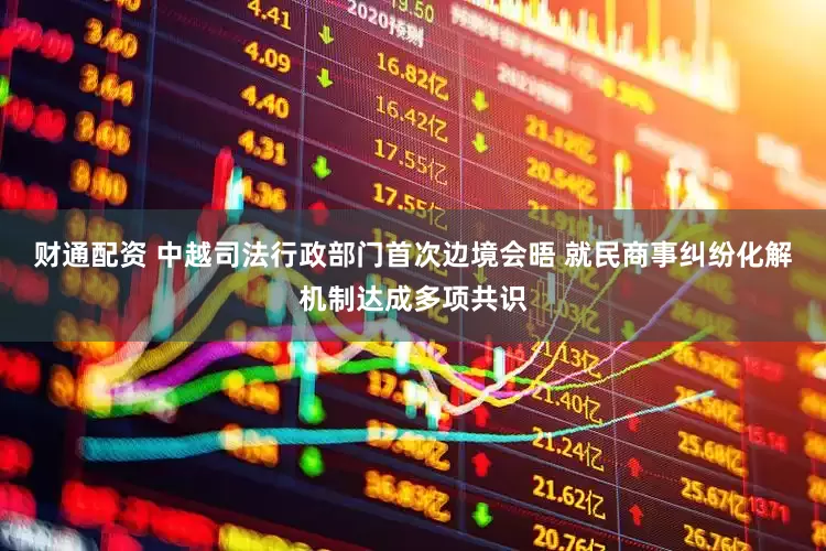 财通配资 中越司法行政部门首次边境会晤 就民商事纠纷化解机制达成多项共识