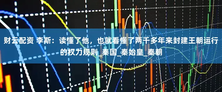 财云配资 李斯：读懂了他，也就看懂了两千多年来封建王朝运行的权力规则_秦国_秦始皇_秦朝