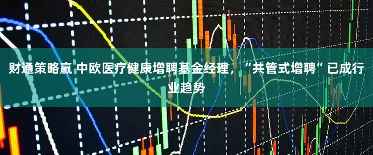 财通策略赢 中欧医疗健康增聘基金经理，“共管式增聘”已成行业趋势
