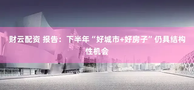 财云配资 报告：下半年“好城市+好房子”仍具结构性机会