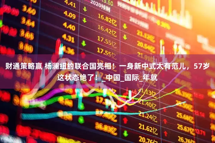财通策略赢 杨澜纽约联合国亮相！一身新中式太有范儿，57岁这状态绝了！_中国_国际_年就