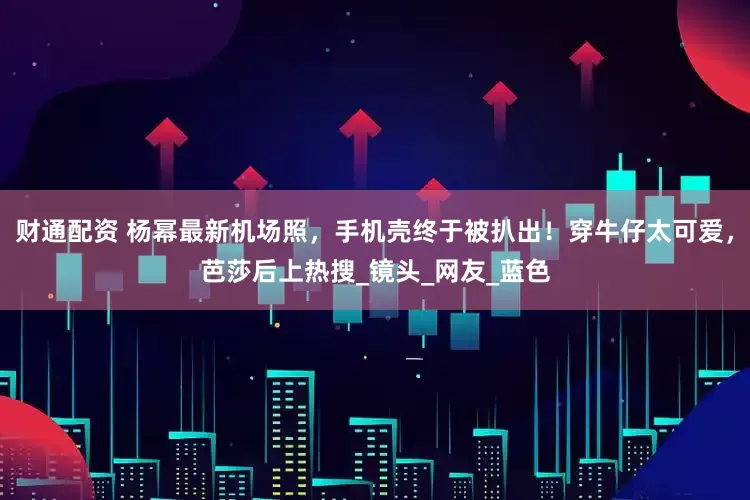 财通配资 杨幂最新机场照，手机壳终于被扒出！穿牛仔太可爱，芭莎后上热搜_镜头_网友_蓝色