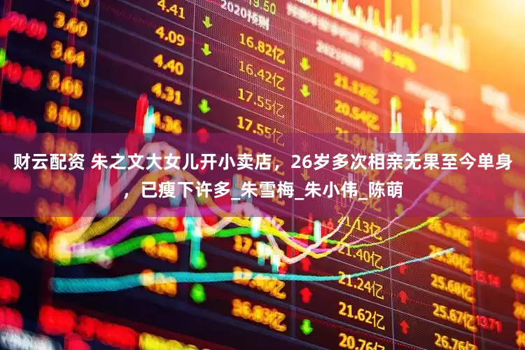 财云配资 朱之文大女儿开小卖店，26岁多次相亲无果至今单身，已瘦下许多_朱雪梅_朱小伟_陈萌