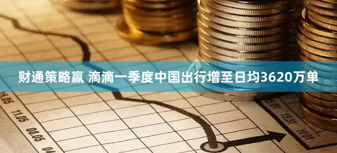 财通策略嬴 滴滴一季度中国出行增至日均3620万单