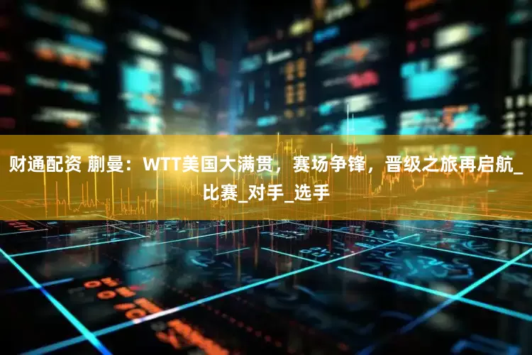财通配资 蒯曼：WTT美国大满贯，赛场争锋，晋级之旅再启航_比赛_对手_选手