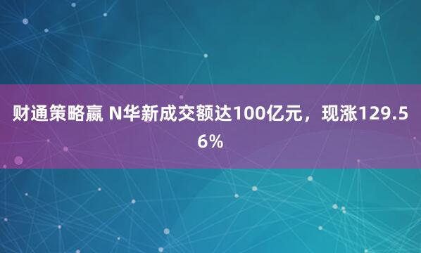 财通策略嬴 N华新成交额达100亿元，现涨129.56%