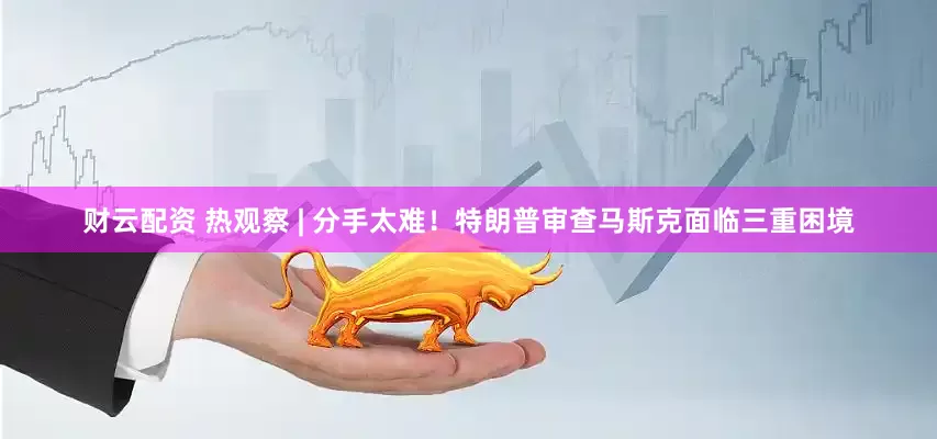 财云配资 热观察 | 分手太难！特朗普审查马斯克面临三重困境