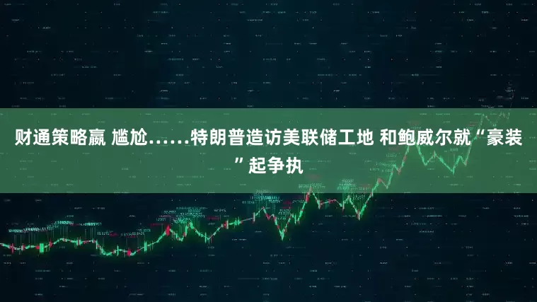 财通策略嬴 尴尬……特朗普造访美联储工地 和鲍威尔就“豪装”起争执