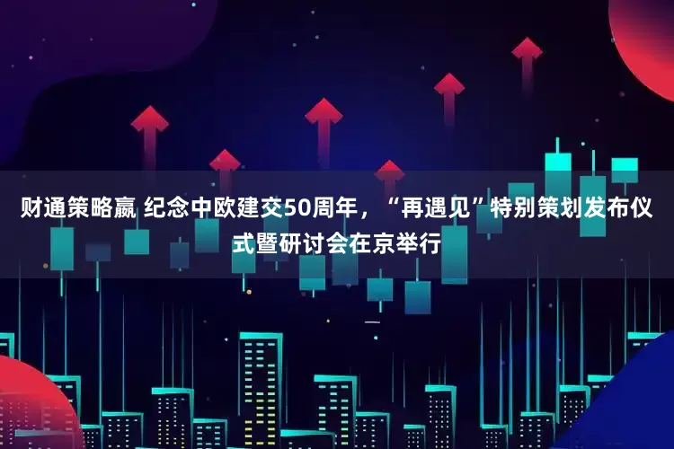 财通策略嬴 纪念中欧建交50周年，“再遇见”特别策划发布仪式暨研讨会在京举行