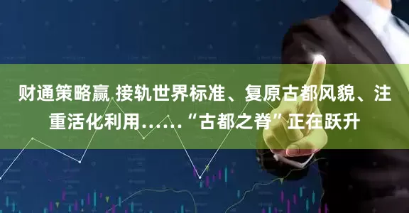 财通策略赢 接轨世界标准、复原古都风貌、注重活化利用……“古都之脊”正在跃升