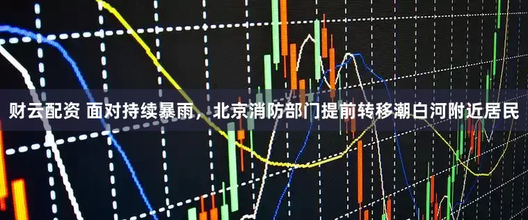 财云配资 面对持续暴雨，北京消防部门提前转移潮白河附近居民