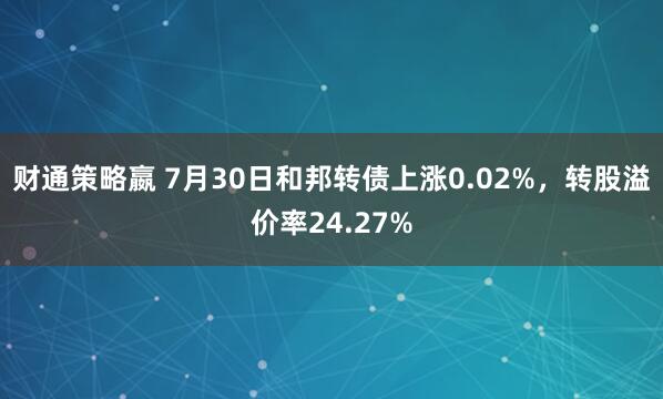 财通策略嬴 7月30日和邦转债上涨0.02%，转股溢价率24.27%