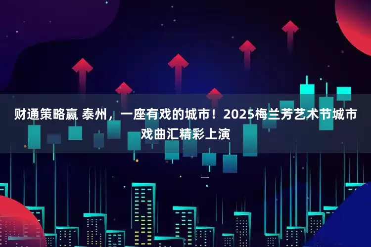财通策略嬴 泰州，一座有戏的城市！2025梅兰芳艺术节城市戏曲汇精彩上演