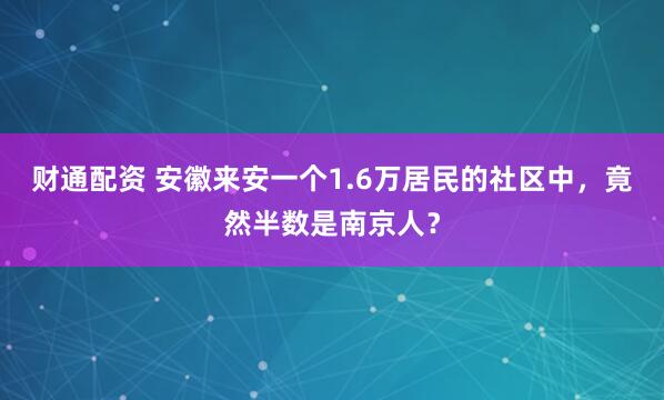 财通配资 安徽来安一个1.6万居民的社区中，竟然半数是南京人？