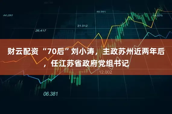 财云配资 “70后”刘小涛，主政苏州近两年后，任江苏省政府党组书记