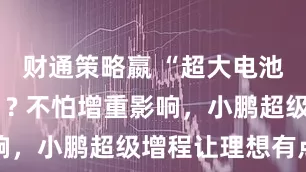 财通策略嬴 “超大电池+大油箱”? 不怕增重影响，小鹏超级增程让理想有点懵