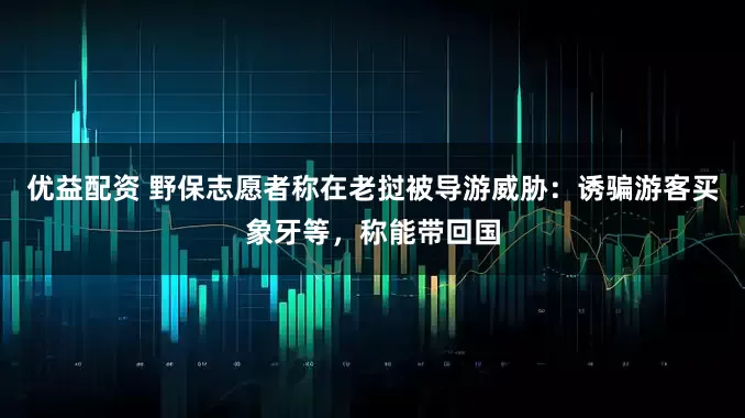 优益配资 野保志愿者称在老挝被导游威胁：诱骗游客买象牙等，称能带回国