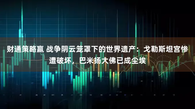 财通策略嬴 战争阴云笼罩下的世界遗产：戈勒斯坦宫惨遭破坏，巴米扬大佛已成尘埃
