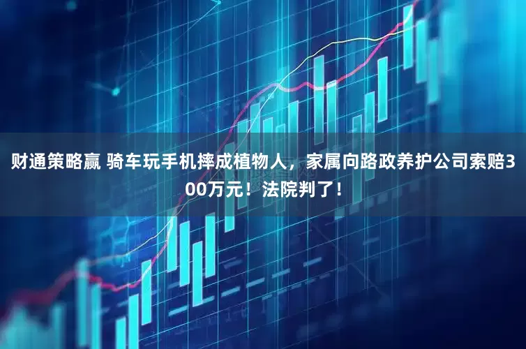 财通策略赢 骑车玩手机摔成植物人，家属向路政养护公司索赔300万元！法院判了！