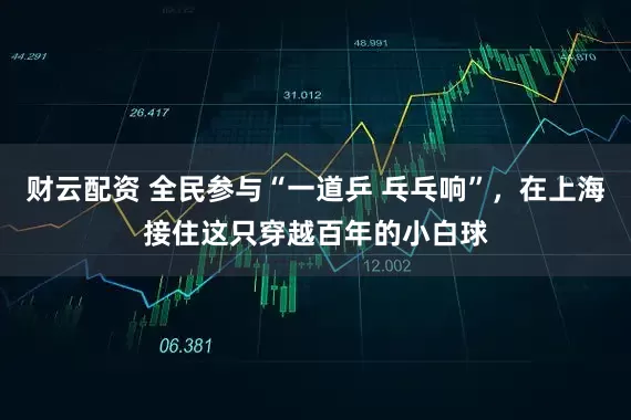 财云配资 全民参与“一道乒 乓乓响”，在上海接住这只穿越百年的小白球