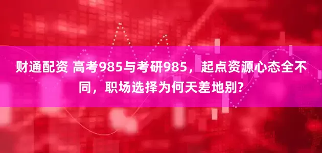 财通配资 高考985与考研985,起点资源心态全不同,职场选择为何天差地别?