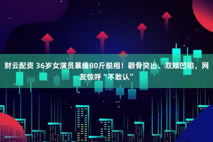 财云配资 36岁女演员暴瘦80斤脱相！颧骨突出、双颊凹陷，网友惊呼“不敢认”