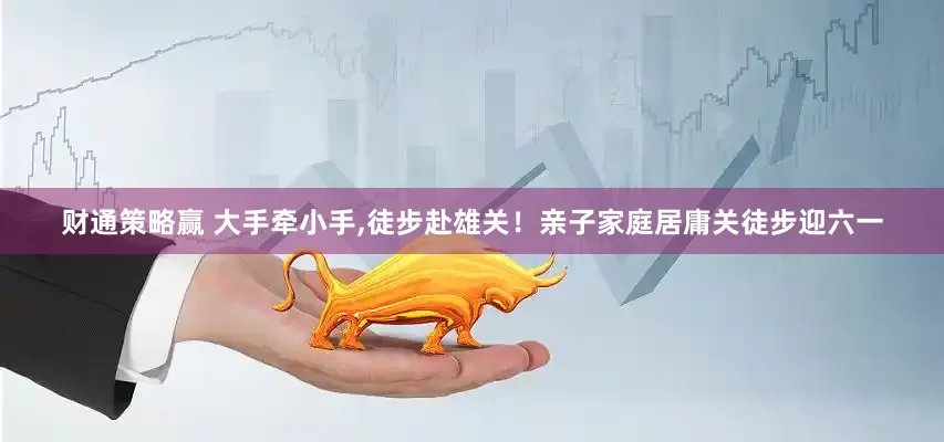 财通策略赢 大手牵小手,徒步赴雄关！亲子家庭居庸关徒步迎六一