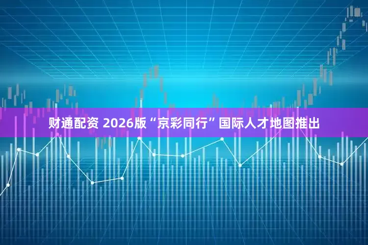 财通配资 2026版“京彩同行”国际人才地图推出