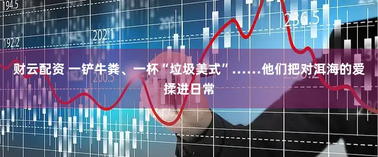 财云配资 一铲牛粪、一杯“垃圾美式”……他们把对洱海的爱揉进日常