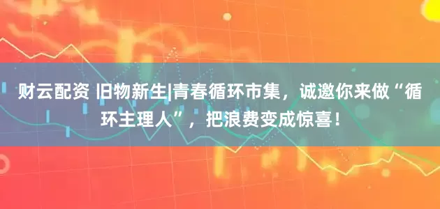 财云配资 旧物新生|青春循环市集，诚邀你来做“循环主理人”，把浪费变成惊喜！