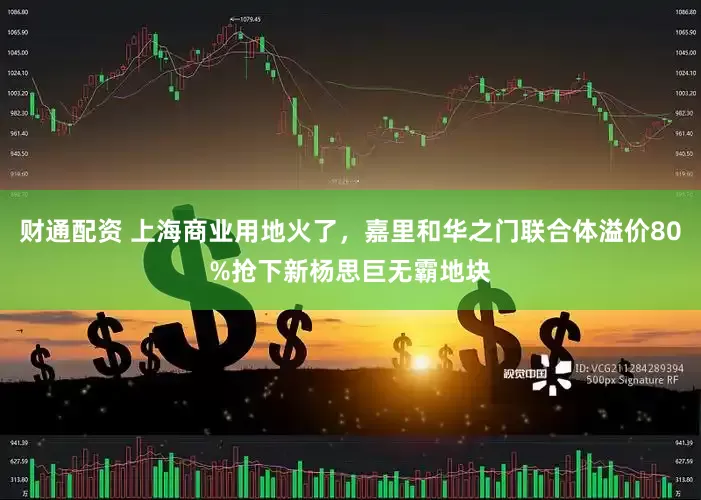 财通配资 上海商业用地火了，嘉里和华之门联合体溢价80%抢下新杨思巨无霸地块