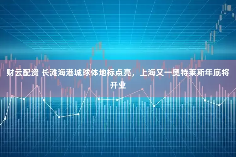 财云配资 长滩海港城球体地标点亮，上海又一奥特莱斯年底将开业